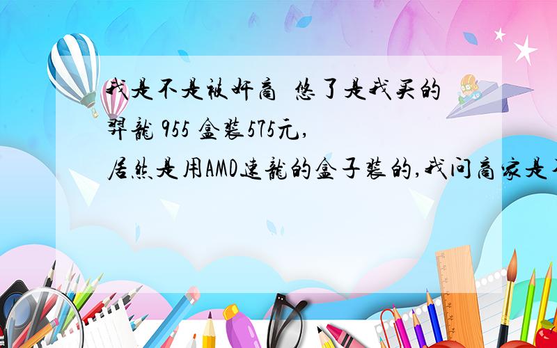 我是不是被奸商怱悠了是我买的羿龙 955 盒装575元,居然是用AMD速龙的盒子装的,我问商家是不是拿的散装的给我,商家