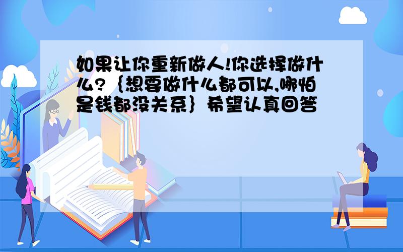 如果让你重新做人!你选择做什么?｛想要做什么都可以,哪怕是钱都没关系｝希望认真回答