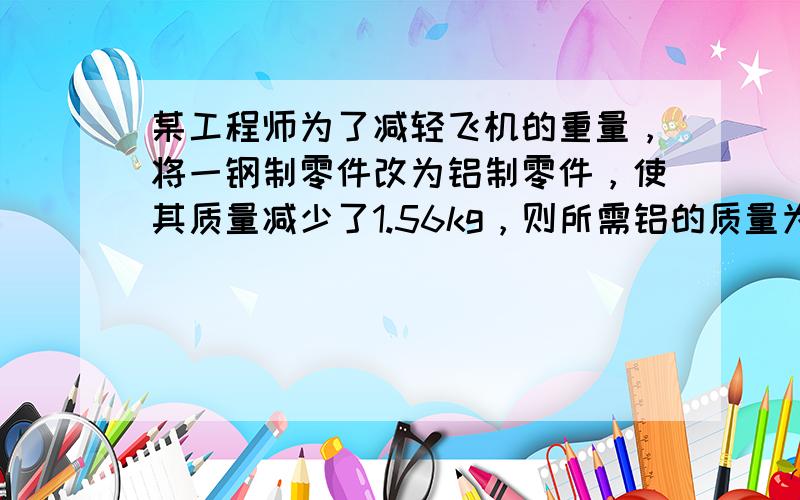 某工程师为了减轻飞机的重量，将一钢制零件改为铝制零件，使其质量减少了1.56kg，则所需铝的质量为多少？（钢的密度为7.