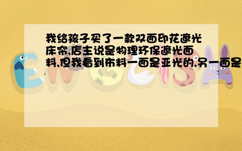 我给孩子买了一款双面印花遮光床帘,店主说是物理环保遮光面料,但我看到布料一面是亚光的,另一面是发光发亮的面料.发光发亮的