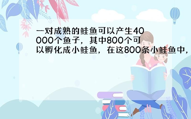 一对成熟的鲑鱼可以产生40 000个鱼子，其中800个可以孵化成小鲑鱼，在这800条小鲑鱼中，只有200条可以活着到达海