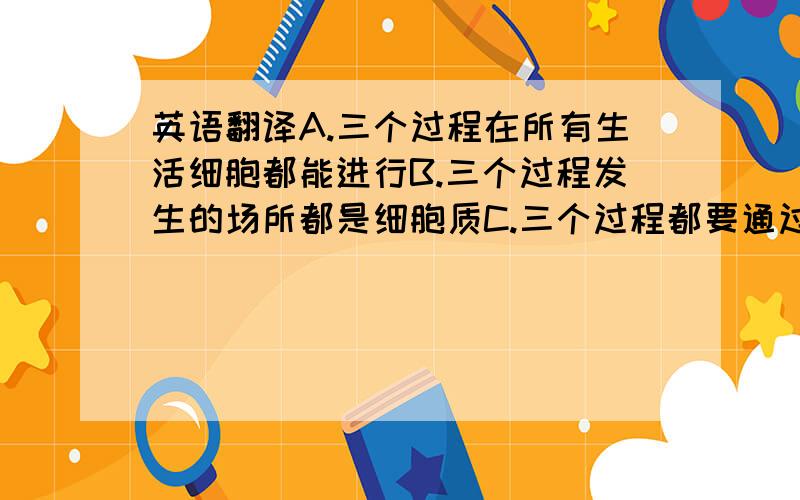 英语翻译A.三个过程在所有生活细胞都能进行B.三个过程发生的场所都是细胞质C.三个过程都要通过碱基互补配对来完成D.复制