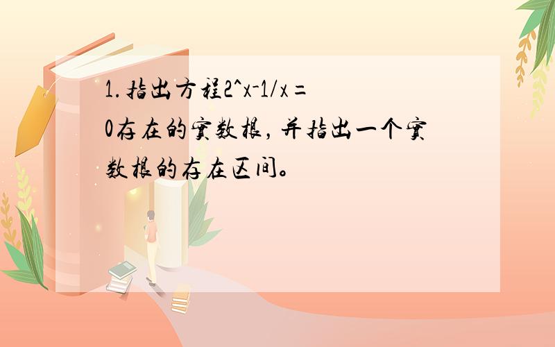 1.指出方程2^x-1/x=0存在的实数根，并指出一个实数根的存在区间。