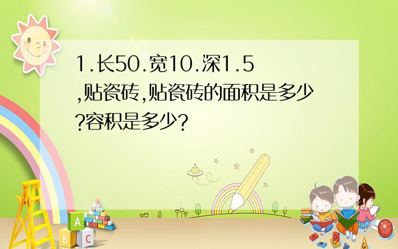 1.长50.宽10.深1.5,贴瓷砖,贴瓷砖的面积是多少?容积是多少?