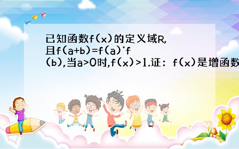 已知函数f(x)的定义域R,且f(a+b)=f(a)*f(b),当a>0时,f(x)>1.证：f(x)是增函数!