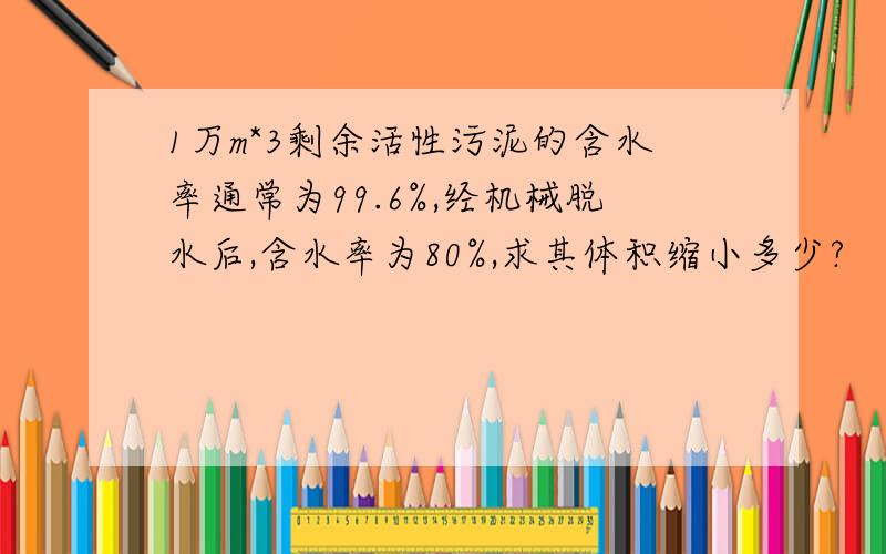 1万m*3剩余活性污泥的含水率通常为99.6%,经机械脱水后,含水率为80%,求其体积缩小多少?