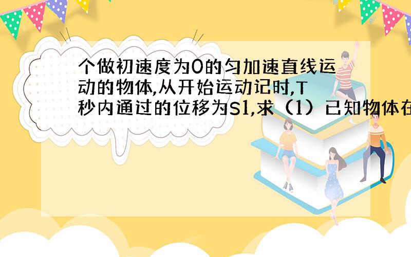 个做初速度为0的匀加速直线运动的物体,从开始运动记时,T秒内通过的位移为S1,求（1）已知物体在T秒末速度为V1,求在N