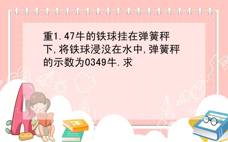 重1.47牛的铁球挂在弹簧秤下,将铁球浸没在水中,弹簧秤的示数为0349牛.求