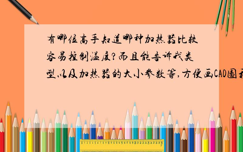 有哪位高手知道哪种加热器比较容易控制温度?而且能告诉我类型以及加热器的大小参数等,方便画CAD图和出图,