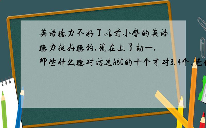 英语听力不好了以前小学的英语听力挺好听的,现在上了初一,那些什么听对话选ABC的十个才对3.4个.老仔说男子就是不喜欢文