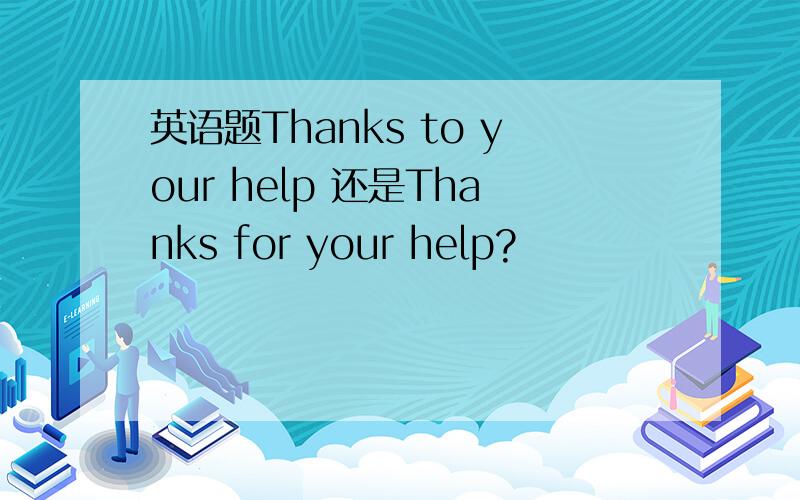 英语题Thanks to your help 还是Thanks for your help?