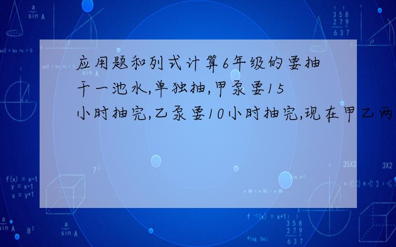 应用题和列式计算6年级的要抽干一池水,单独抽,甲泵要15小时抽完,乙泵要10小时抽完,现在甲乙两泵同时开始合抽,甲泵中途