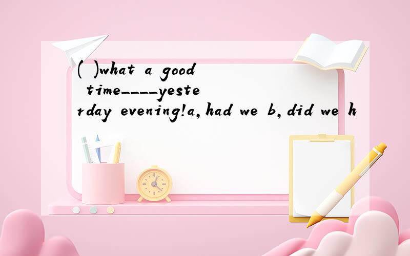 ( )what a good time____yesterday evening!a,had we b,did we h