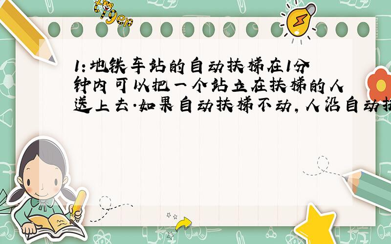 1：地铁车站的自动扶梯在1分钟内可以把一个站立在扶梯的人送上去.如果自动扶梯不动,人沿自动扶梯走上去需要3分钟,那么人沿