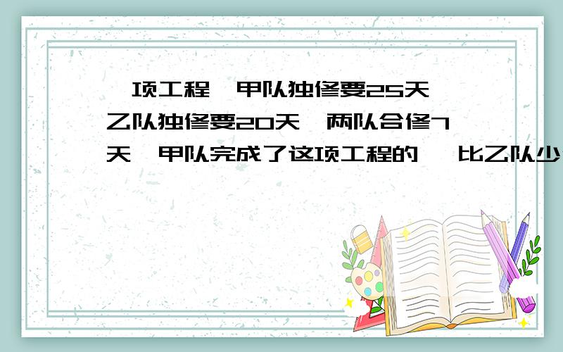 一项工程,甲队独修要25天,乙队独修要20天,两队合修7天,甲队完成了这项工程的 ,比乙队少修这项工程的