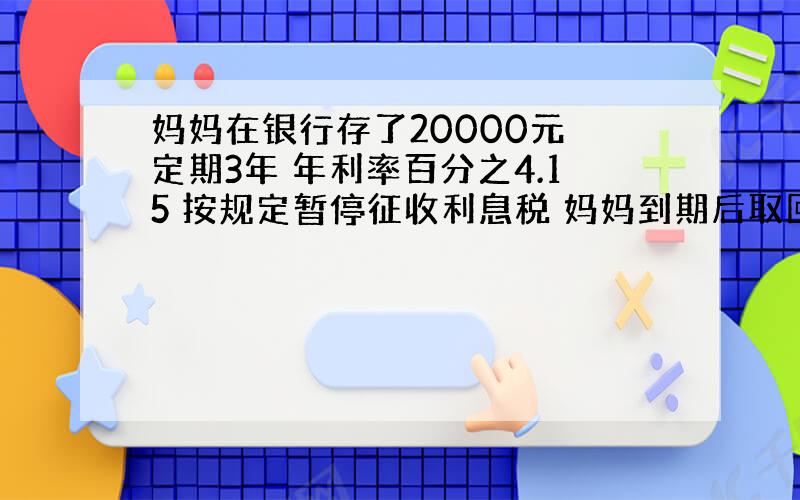 妈妈在银行存了20000元 定期3年 年利率百分之4.15 按规定暂停征收利息税 妈妈到期后取回多少元?