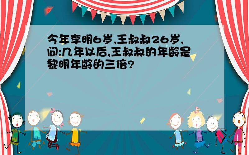 今年李明6岁,王叔叔26岁,问:几年以后,王叔叔的年龄是黎明年龄的三倍?