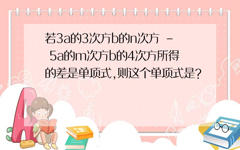 若3a的3次方b的n次方 - 5a的m次方b的4次方所得的差是单项式,则这个单项式是?