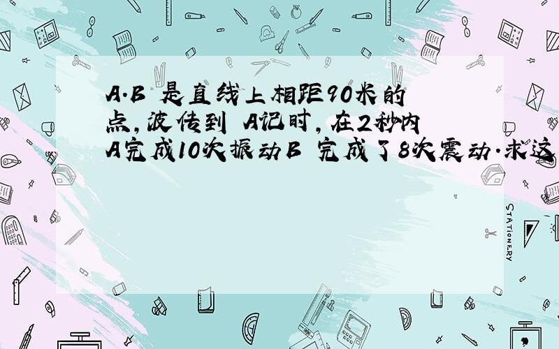 A.B 是直线上相距90米的点,波传到 A记时,在2秒内A完成10次振动B 完成了8次震动.求这列波的传播速度.