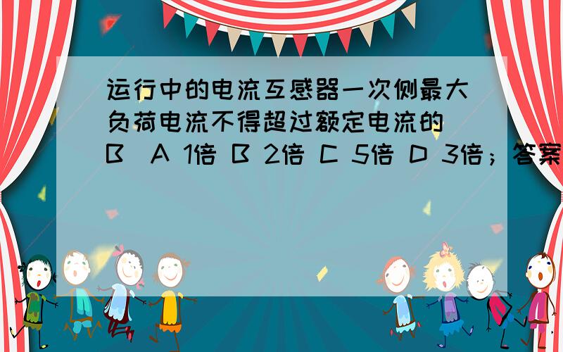 运行中的电流互感器一次侧最大负荷电流不得超过额定电流的（B）A 1倍 B 2倍 C 5倍 D 3倍；答案为什么是2倍