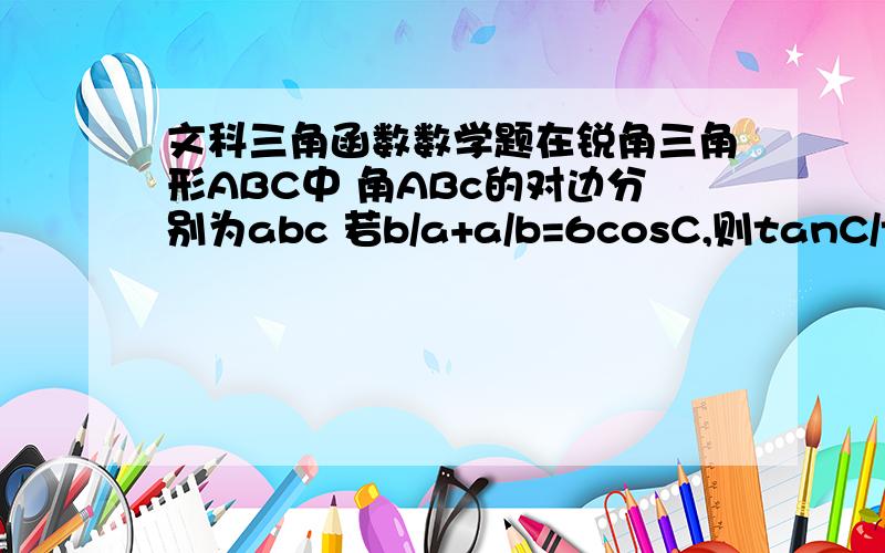 文科三角函数数学题在锐角三角形ABC中 角ABc的对边分别为abc 若b/a+a/b=6cosC,则tanC/tanA+