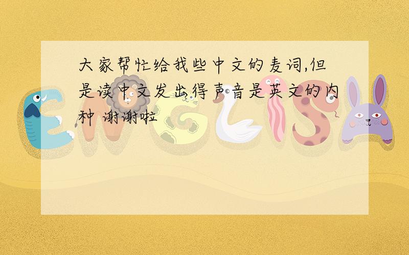 大家帮忙给我些中文的麦词,但是读中文发出得声音是英文的内种 谢谢啦