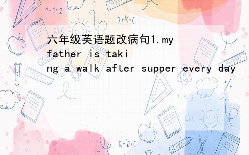 六年级英语题改病句1.my father is taking a walk after supper every day