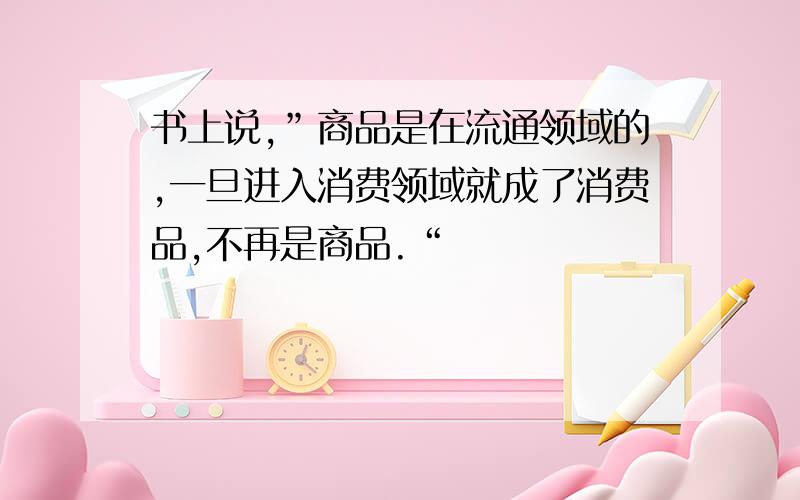 书上说,”商品是在流通领域的,一旦进入消费领域就成了消费品,不再是商品.“