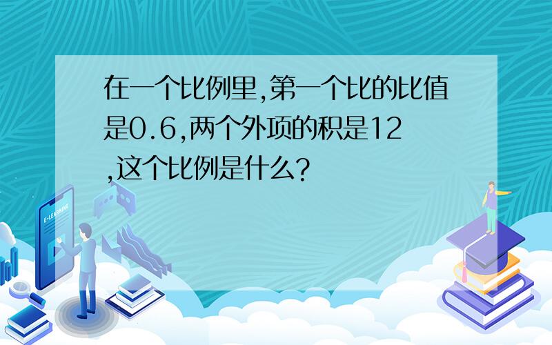 在一个比例里,第一个比的比值是0.6,两个外项的积是12,这个比例是什么?