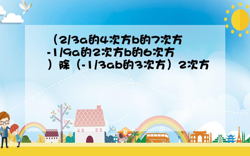 （2/3a的4次方b的7次方-1/9a的2次方b的6次方）除（-1/3ab的3次方）2次方