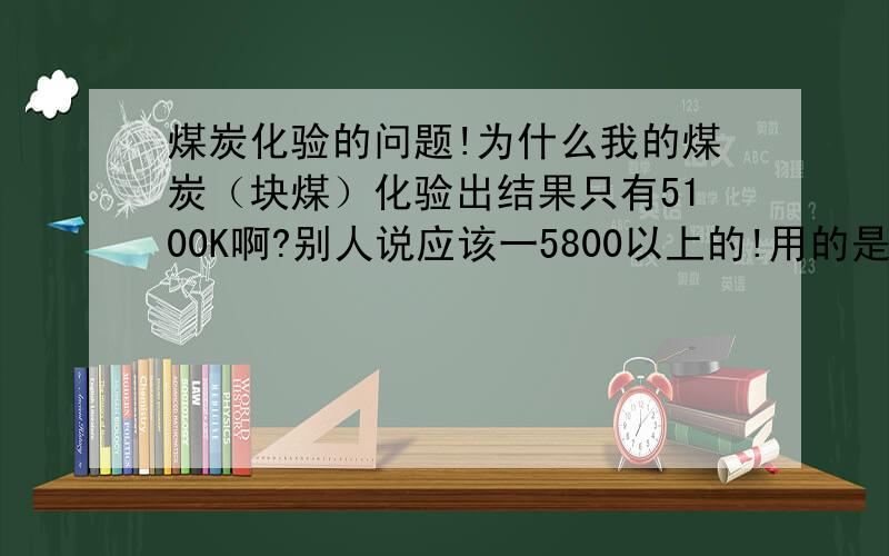 煤炭化验的问题!为什么我的煤炭（块煤）化验出结果只有5100K啊?别人说应该一5800以上的!用的是化验焦煤的设备验的,