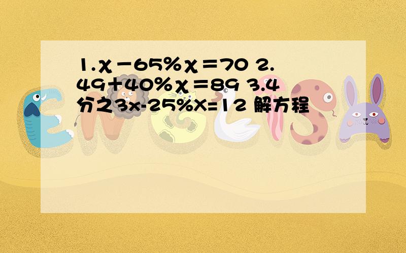 1.χ－65％χ＝70 2.49＋40％χ＝89 3.4分之3x-25%X=12 解方程