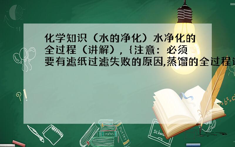 化学知识（水的净化）水净化的全过程（讲解）,｛注意：必须要有滤纸过滤失败的原因,蒸馏的全过程讲解要越详细越好）.* .*