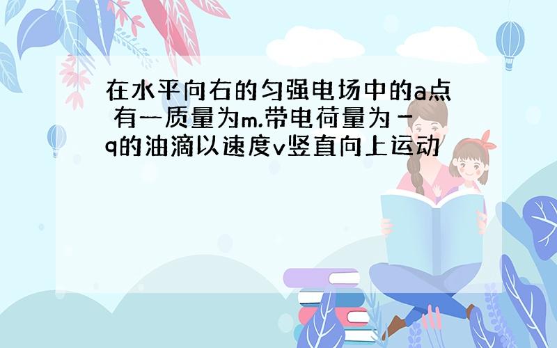 在水平向右的匀强电场中的a点 有一质量为m.带电荷量为－q的油滴以速度v竖直向上运动