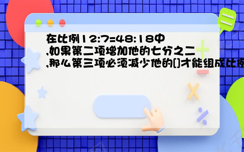 在比例12:7=48:18中,如果第二项增加他的七分之二,那么第三项必须减少他的[]才能组成比例