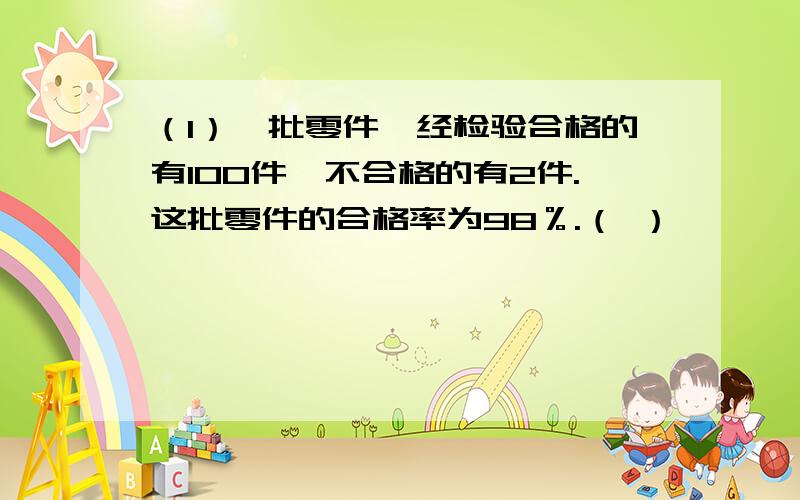 （1）一批零件,经检验合格的有100件,不合格的有2件.这批零件的合格率为98％.（ ）