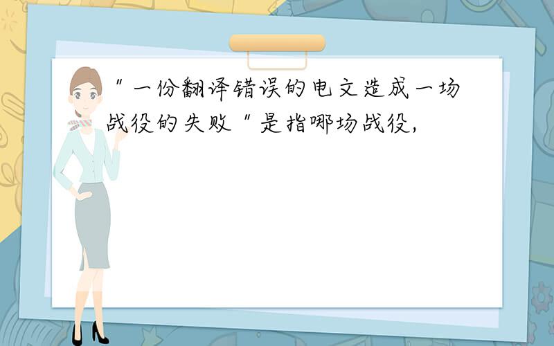 ＂一份翻译错误的电文造成一场战役的失败＂是指哪场战役,