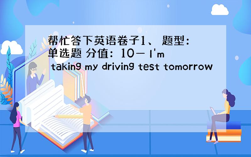 帮忙答下英语卷子1、 题型：单选题 分值：10— I'm taking my driving test tomorrow