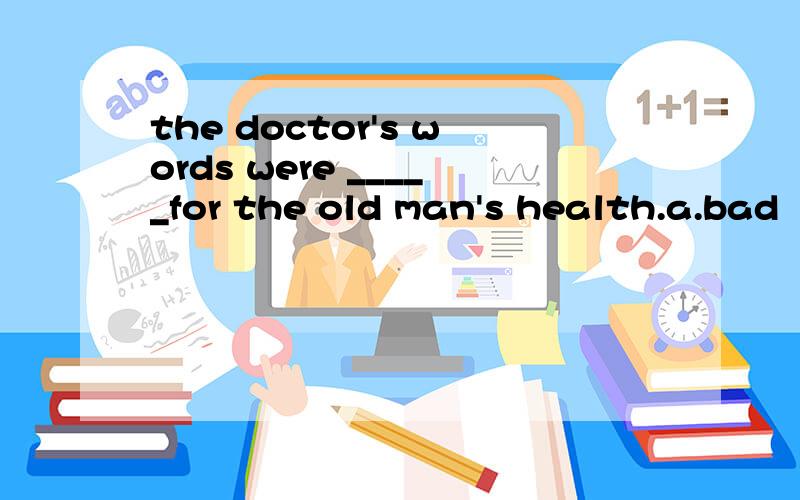 the doctor's words were _____for the old man's health.a.bad