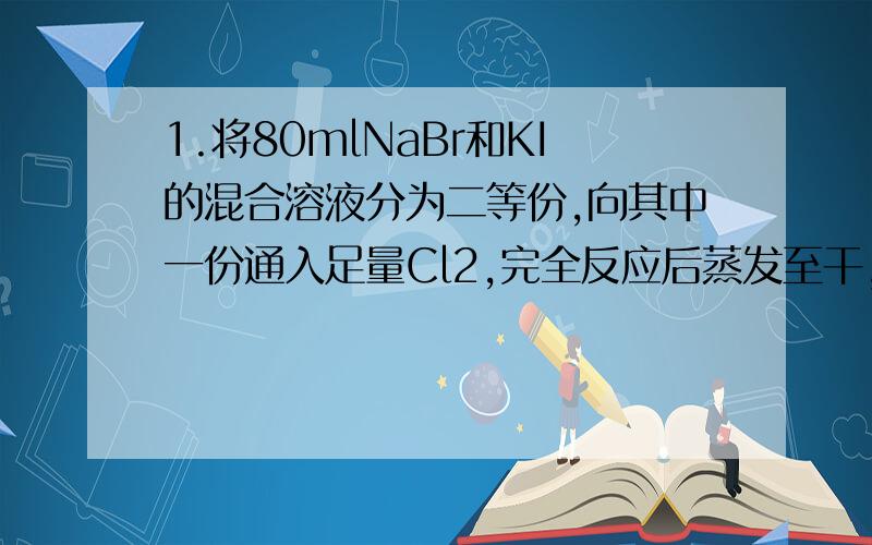 1.将80mlNaBr和KI的混合溶液分为二等份,向其中一份通入足量Cl2,完全反应后蒸发至干,灼烧后,得到13.3g固