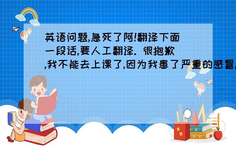 英语问题,急死了阿!翻译下面一段话,要人工翻译. 很抱歉,我不能去上课了,因为我患了严重的感冒,头疼得厉害,因此我想请一