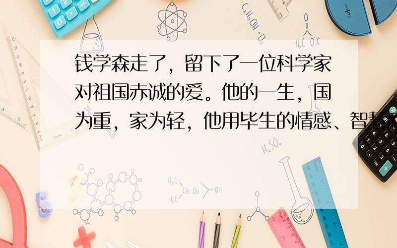 钱学森走了，留下了一位科学家对祖国赤诚的爱。他的一生，国为重，家为轻，他用毕生的情感、智慧和忠诚，写就了一位爱国知识分子