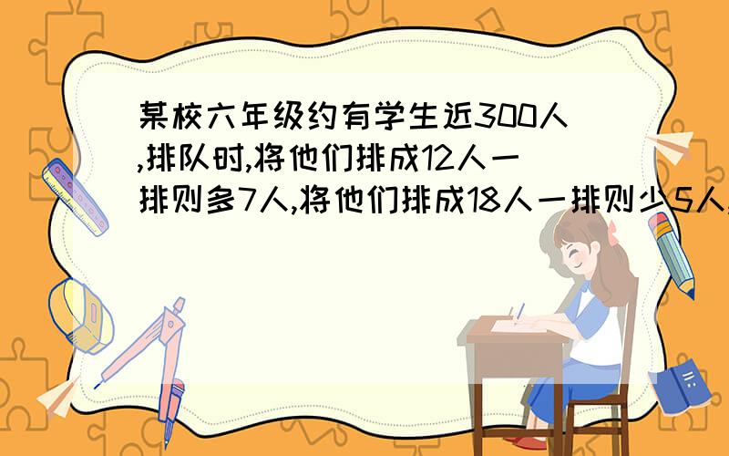 某校六年级约有学生近300人,排队时,将他们排成12人一排则多7人,将他们排成18人一排则少5人,那么该年级