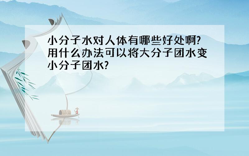 小分子水对人体有哪些好处啊?用什么办法可以将大分子团水变小分子团水?