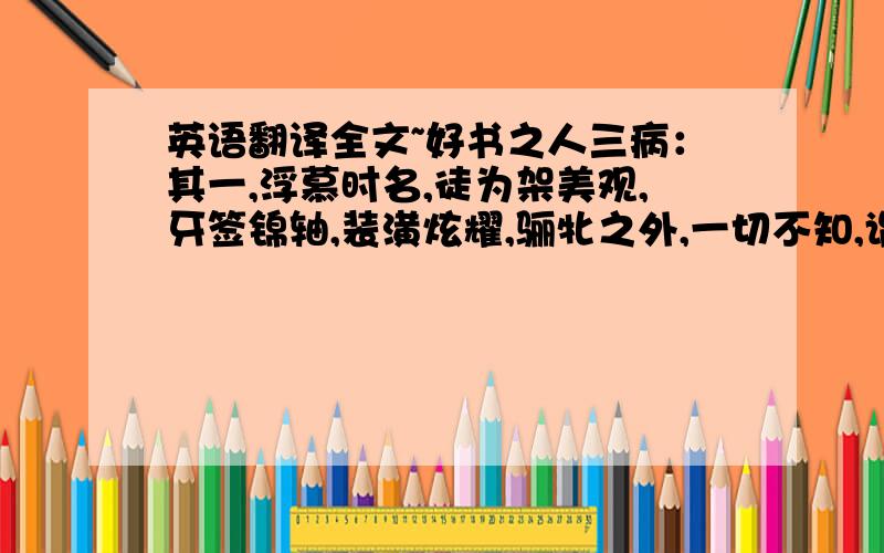 英语翻译全文~好书之人三病：其一,浮慕时名,徒为架美观,牙签锦轴,装潢炫耀,骊牝之外,一切不知,谓之无书可也.其一,广收