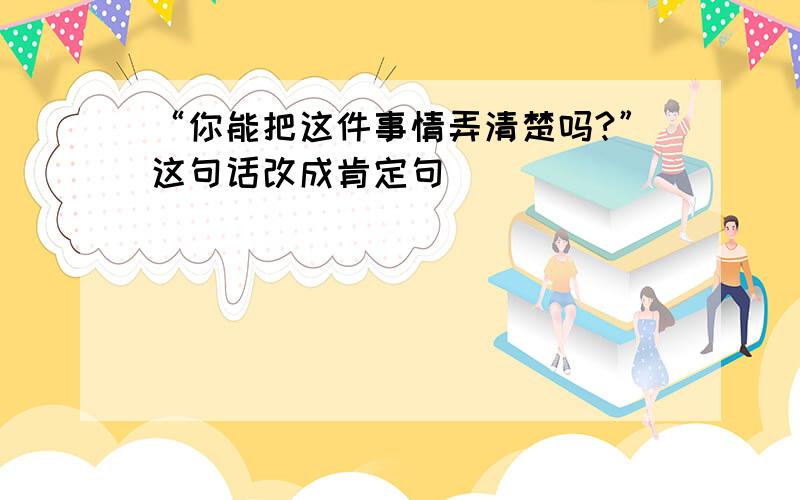 “你能把这件事情弄清楚吗?”这句话改成肯定句