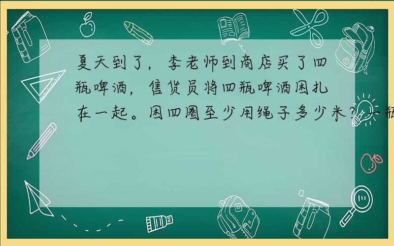 夏天到了，李老师到商店买了四瓶啤酒，售货员将四瓶啤酒困扎在一起。困四圈至少用绳子多少米？一瓶啤酒瓶盖儿直径七厘米。