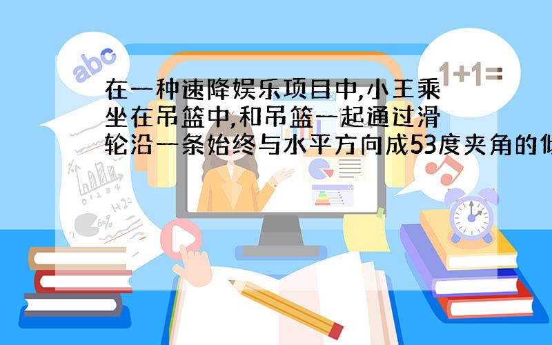 在一种速降娱乐项目中,小王乘坐在吊篮中,和吊篮一起通过滑轮沿一条始终与水平方向成53度夹角的倾斜钢索,从速降的起点由静止