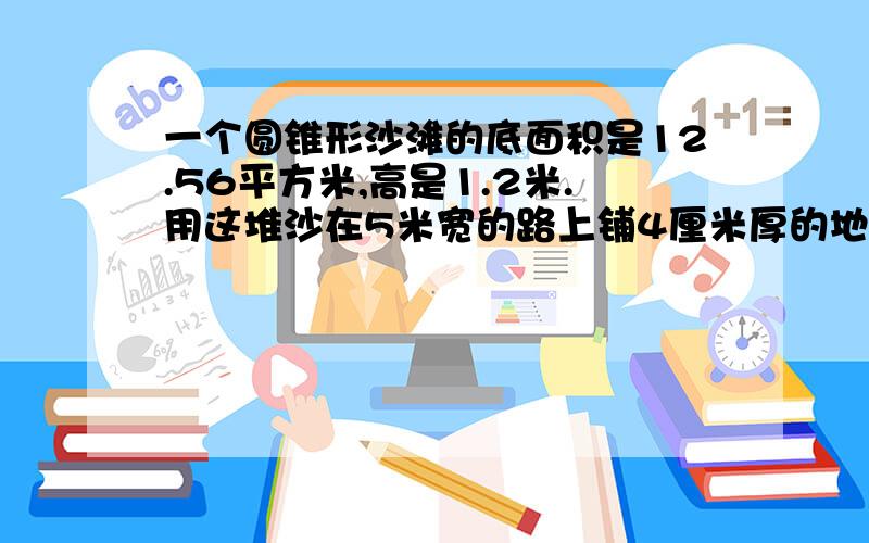 一个圆锥形沙滩的底面积是12.56平方米,高是1.2米.用这堆沙在5米宽的路上铺4厘米厚的地面 ,能铺多少米?