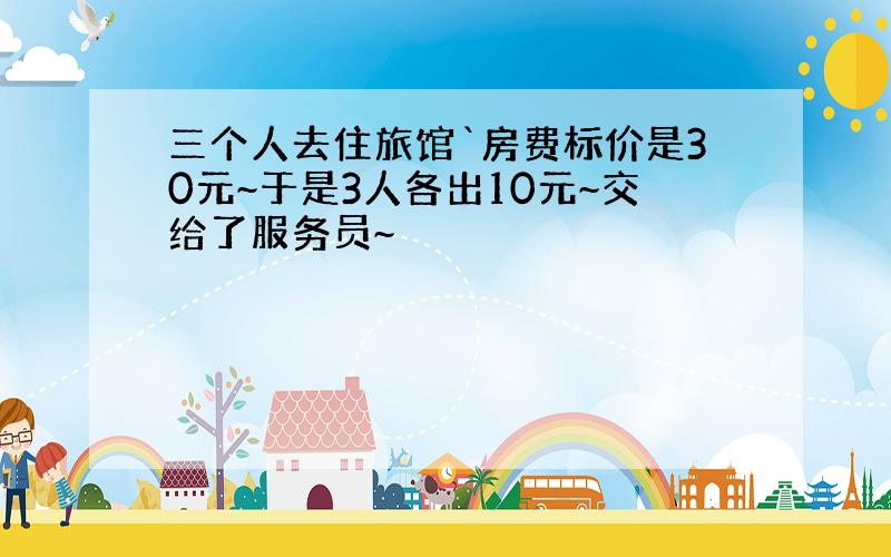 三个人去住旅馆`房费标价是30元~于是3人各出10元~交给了服务员~